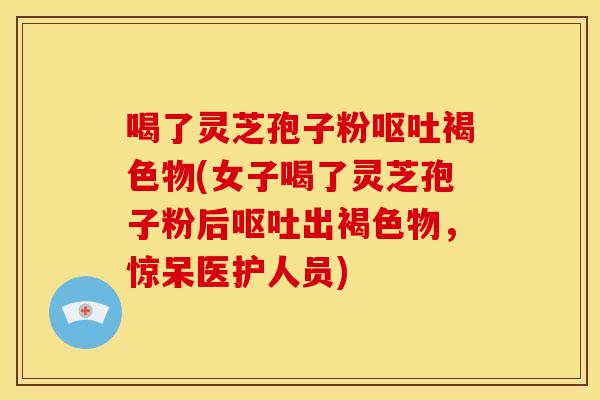 喝了灵芝孢子粉褐色物(女子喝了灵芝孢子粉后出褐色物,惊呆医护人员) 喝了灵芝孢子粉褐色物(女子喝了灵芝孢子粉后出褐色物,惊呆医护人员)
