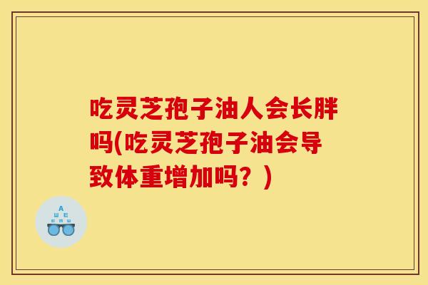 吃灵芝孢子油人会长胖吗(吃灵芝孢子油会导致体重增加吗?) 吃灵芝孢子油人会长胖吗(吃灵芝孢子油会导致体重增加吗?)