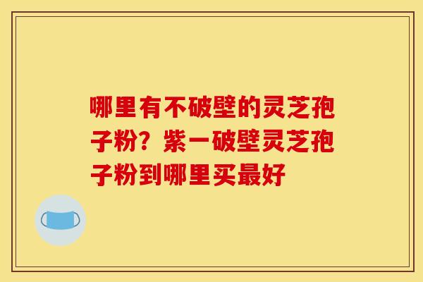 哪里有不破壁的灵芝孢子粉?紫一破壁灵芝孢子粉到哪里买好 哪里有不破壁的灵芝孢子粉?紫一破壁灵芝孢子粉到哪里买好