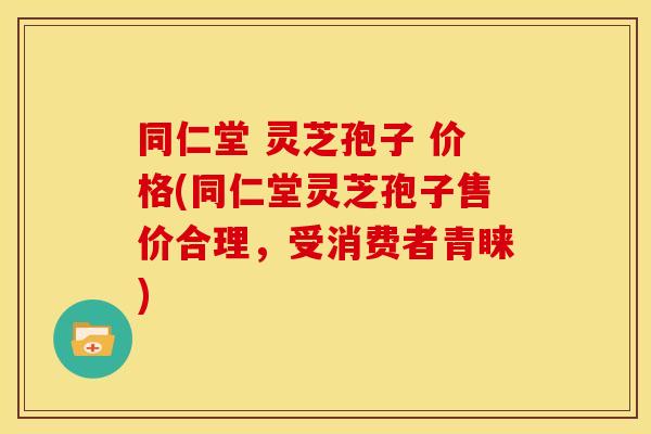 同仁堂 灵芝孢子 价格(同仁堂灵芝孢子售价合理，受消费者青睐)