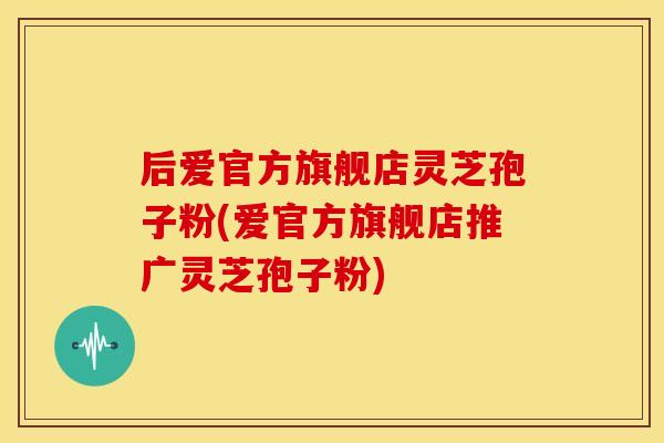 后爱官方旗舰店灵芝孢子粉(爱官方旗舰店推广灵芝孢子粉) 后爱官方旗舰店灵芝孢子粉(爱官方旗舰店推广灵芝孢子粉)