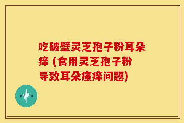 吃破壁灵芝孢子粉耳朵痒 (食用灵芝孢子粉导致耳朵问题)