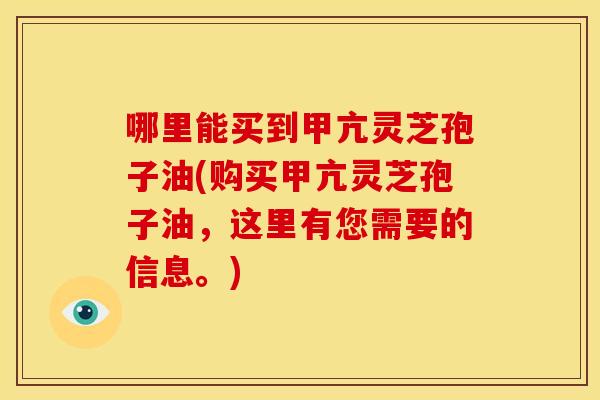 哪里能买到甲亢灵芝孢子油(购买甲亢灵芝孢子油,这里有您需要的信息。) 哪里能买到甲亢灵芝孢子油(购买甲亢灵芝孢子油,这里有您需要的信息。)
