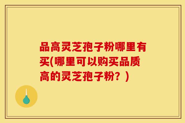 品高灵芝孢子粉哪里有买(哪里可以购买品质高的灵芝孢子粉？)