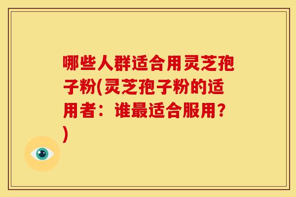 哪些人群适合用灵芝孢子粉(灵芝孢子粉的适用者:谁适合服用?) 哪些人群适合用灵芝孢子粉(灵芝孢子粉的适用者:谁适合服用?)