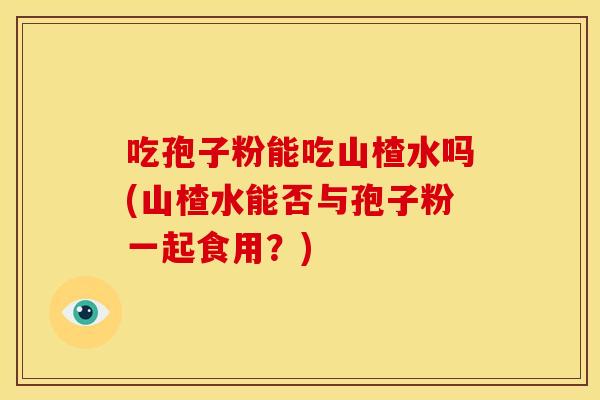 吃孢子粉能吃山楂水吗(山楂水能否与孢子粉一起食用?) 吃孢子粉能吃山楂水吗(山楂水能否与孢子粉一起食用?)