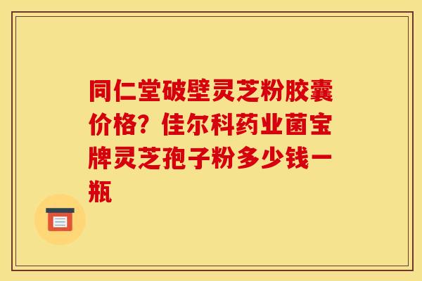 同仁堂破壁灵芝粉胶囊价格?佳尔科药业菌宝牌灵芝孢子粉多少钱一瓶 同仁堂破壁灵芝粉胶囊价格?佳尔科药业菌宝牌灵芝孢子粉多少钱一瓶