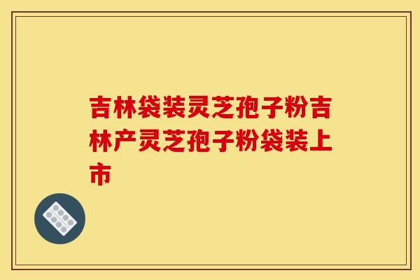 吉林袋装灵芝孢子粉吉林产灵芝孢子粉袋装上市