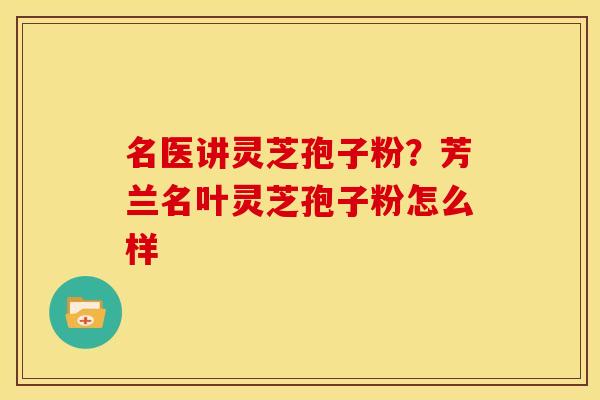 名医讲灵芝孢子粉?芳兰名叶灵芝孢子粉怎么样 名医讲灵芝孢子粉?芳兰名叶灵芝孢子粉怎么样