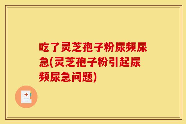 吃了灵芝孢子粉尿频尿急(灵芝孢子粉引起尿频尿急问题)