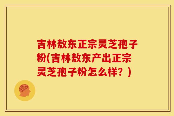 吉林敖东正宗灵芝孢子粉(吉林敖东产出正宗灵芝孢子粉怎么样？)