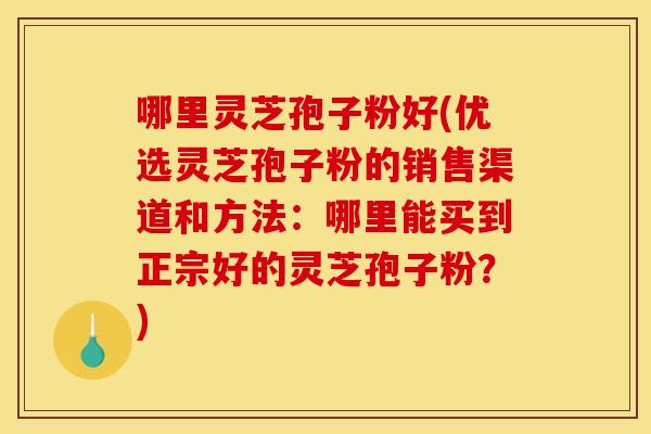 哪里灵芝孢子粉好(优选灵芝孢子粉的销售渠道和方法:哪里能买到正宗好的灵芝孢子粉?) 哪里灵芝孢子粉好(优选灵芝孢子粉的销售渠道和方法:哪里能买到正宗好的灵芝孢子粉?)