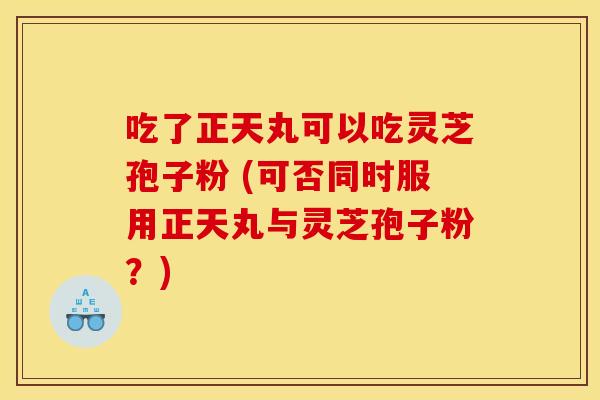 吃了正天丸可以吃灵芝孢子粉 (可否同时服用正天丸与灵芝孢子粉?) 吃了正天丸可以吃灵芝孢子粉 (可否同时服用正天丸与灵芝孢子粉?)