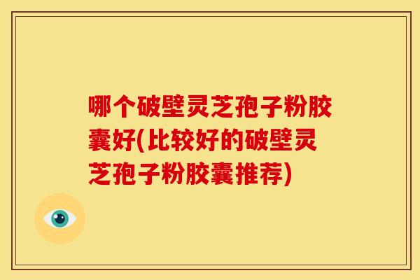 哪个破壁灵芝孢子粉胶囊好(比较好的破壁灵芝孢子粉胶囊推荐) 哪个破壁灵芝孢子粉胶囊好(比较好的破壁灵芝孢子粉胶囊推荐)
