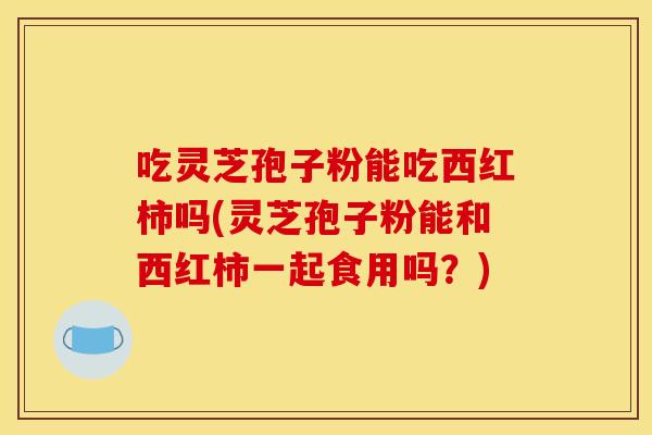 吃灵芝孢子粉能吃西红柿吗(灵芝孢子粉能和西红柿一起食用吗?) 吃灵芝孢子粉能吃西红柿吗(灵芝孢子粉能和西红柿一起食用吗?)