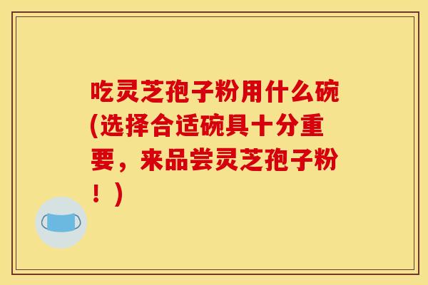 吃灵芝孢子粉用什么碗(选择合适碗具十分重要,来品尝灵芝孢子粉!) 吃灵芝孢子粉用什么碗(选择合适碗具十分重要,来品尝灵芝孢子粉!)