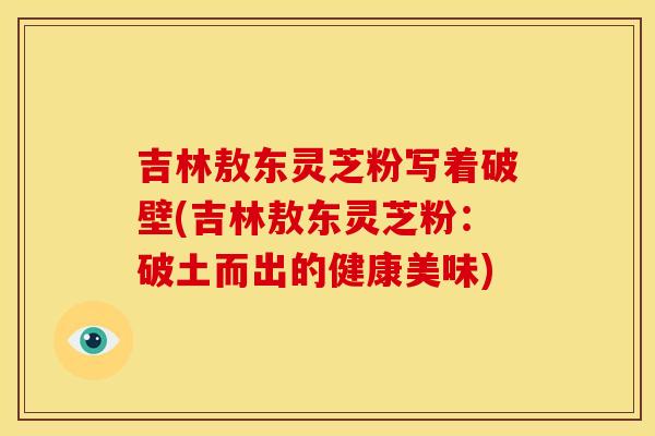 吉林敖东灵芝粉写着破壁(吉林敖东灵芝粉:破土而出的健康美味) 吉林敖东灵芝粉写着破壁(吉林敖东灵芝粉:破土而出的健康美味)