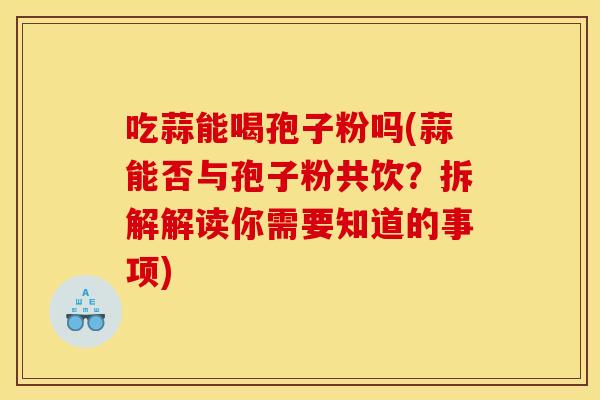 吃蒜能喝孢子粉吗(蒜能否与孢子粉共饮?拆解解读你需要知道的事项) 吃蒜能喝孢子粉吗(蒜能否与孢子粉共饮?拆解解读你需要知道的事项)