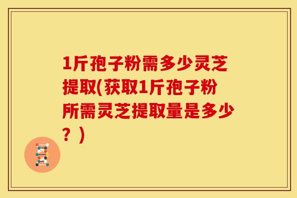 1斤孢子粉需多少灵芝提取(获取1斤孢子粉所需灵芝提取量是多少?) 1斤孢子粉需多少灵芝提取(获取1斤孢子粉所需灵芝提取量是多少?)