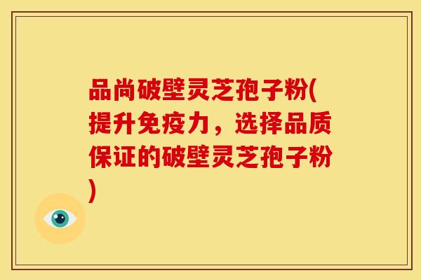 品尚破壁灵芝孢子粉(提升免疫力,选择品质保证的破壁灵芝孢子粉) 品尚破壁灵芝孢子粉(提升免疫力,选择品质保证的破壁灵芝孢子粉)