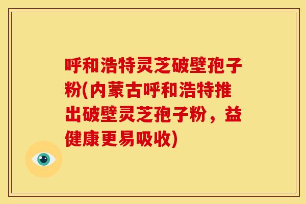 呼和浩特灵芝破壁孢子粉(内蒙古呼和浩特推出破壁灵芝孢子粉,益健康更易吸收) 呼和浩特灵芝破壁孢子粉(内蒙古呼和浩特推出破壁灵芝孢子粉,益健康更易吸收)
