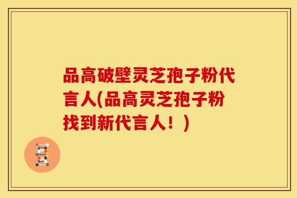 品高破壁灵芝孢子粉代言人(品高灵芝孢子粉找到新代言人!) 品高破壁灵芝孢子粉代言人(品高灵芝孢子粉找到新代言人!)