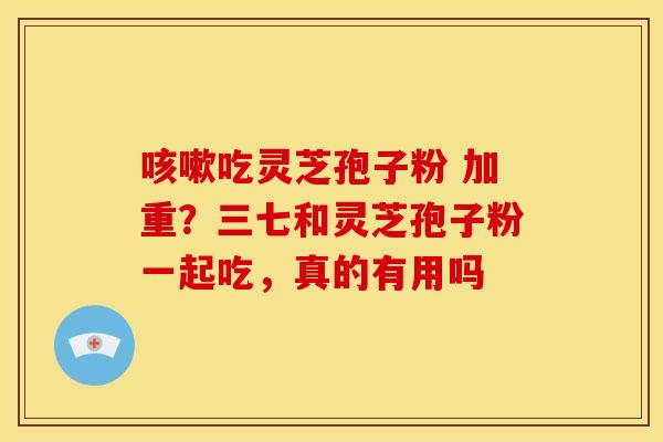 吃灵芝孢子粉 加重?三七和灵芝孢子粉一起吃,真的有用吗 吃灵芝孢子粉 加重?三七和灵芝孢子粉一起吃,真的有用吗