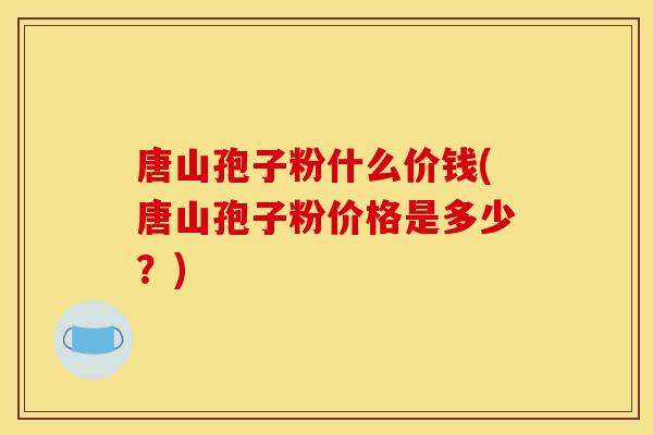 唐山孢子粉什么价钱(唐山孢子粉价格是多少？)