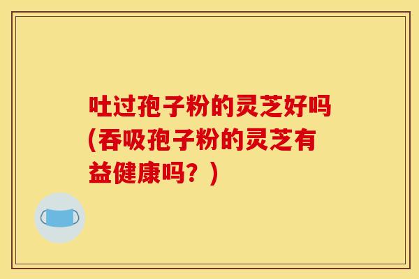 吐过孢子粉的灵芝好吗(吞吸孢子粉的灵芝有益健康吗?) 吐过孢子粉的灵芝好吗(吞吸孢子粉的灵芝有益健康吗?)