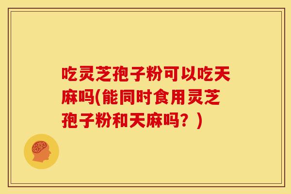 吃灵芝孢子粉可以吃天麻吗(能同时食用灵芝孢子粉和天麻吗?) 吃灵芝孢子粉可以吃天麻吗(能同时食用灵芝孢子粉和天麻吗?)