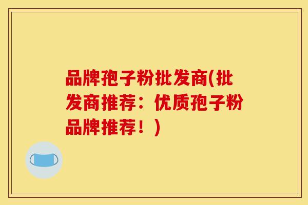 品牌孢子粉批发商(批发商推荐：优质孢子粉品牌推荐！)