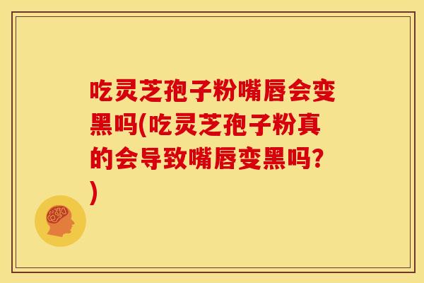 吃灵芝孢子粉嘴唇会变黑吗(吃灵芝孢子粉真的会导致嘴唇变黑吗?) 吃灵芝孢子粉嘴唇会变黑吗(吃灵芝孢子粉真的会导致嘴唇变黑吗?)
