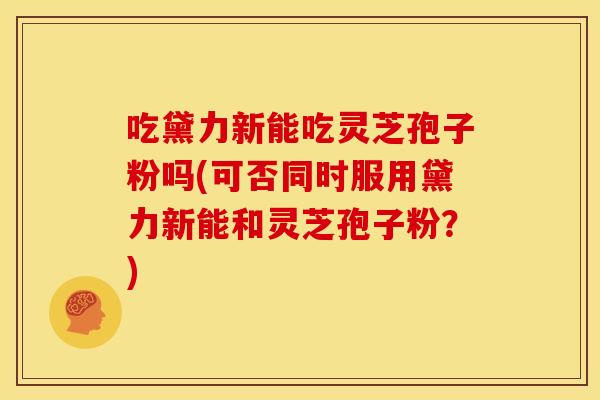 吃黛力新能吃灵芝孢子粉吗(可否同时服用黛力新能和灵芝孢子粉？)