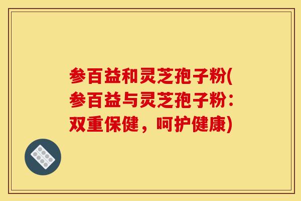 参百益和灵芝孢子粉(参百益与灵芝孢子粉:双重保健,呵护健康) 参百益和灵芝孢子粉(参百益与灵芝孢子粉:双重保健,呵护健康)