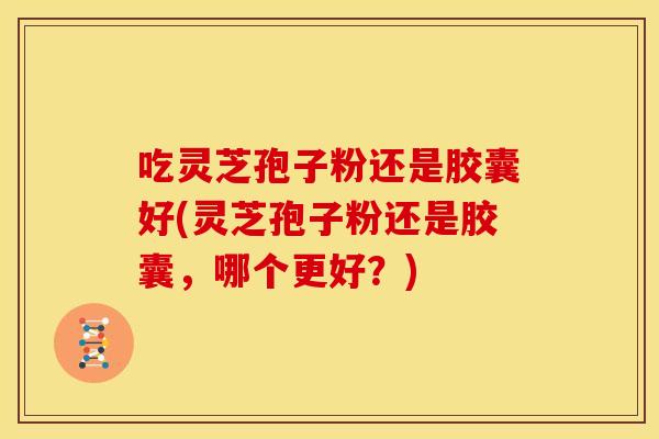 吃灵芝孢子粉还是胶囊好(灵芝孢子粉还是胶囊,哪个更好?) 吃灵芝孢子粉还是胶囊好(灵芝孢子粉还是胶囊,哪个更好?)