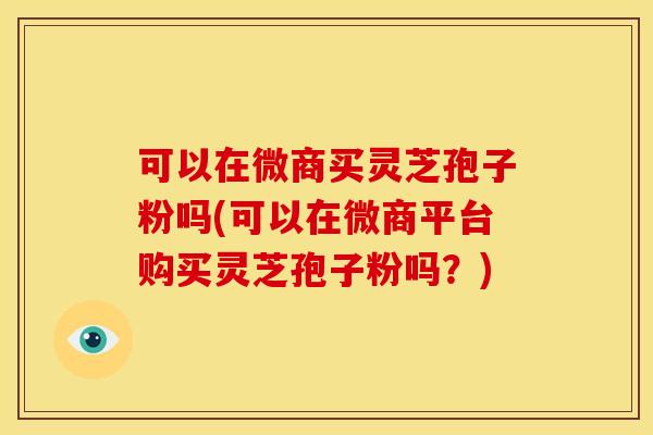 可以在微商买灵芝孢子粉吗(可以在微商平台购买灵芝孢子粉吗？)