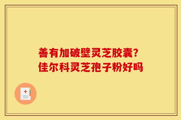 善有加破壁灵芝胶囊?佳尔科灵芝孢子粉好吗 善有加破壁灵芝胶囊?佳尔科灵芝孢子粉好吗