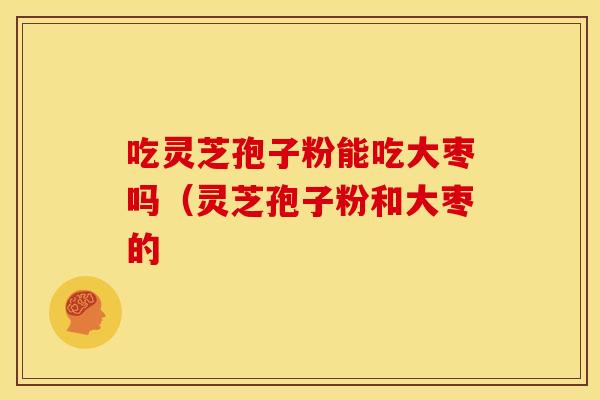 吃灵芝孢子粉能吃大枣吗（灵芝孢子粉和大枣的