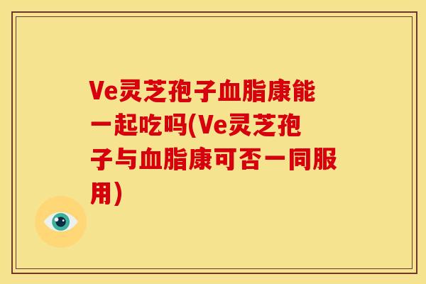 Ve灵芝孢子康能一起吃吗(Ve灵芝孢子与康可否一同服用)