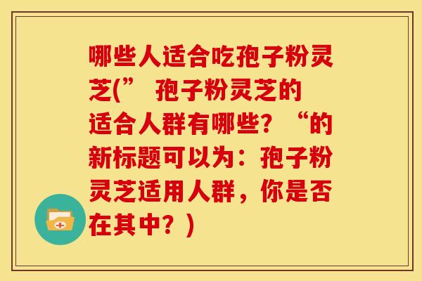 哪些人适合吃孢子粉灵芝(” 孢子粉灵芝的适合人群有哪些?“的新标题可以为:孢子粉灵芝适用人群,你是否在其中?) 哪些人适合吃孢子粉灵芝(” 孢子粉灵芝的适合人群有哪些?“的新标题可以为:孢子粉灵芝适用人群,你是否在其中?)