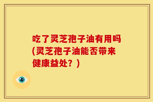 吃了灵芝孢子油有用吗(灵芝孢子油能否带来健康益处?) 吃了灵芝孢子油有用吗(灵芝孢子油能否带来健康益处?)