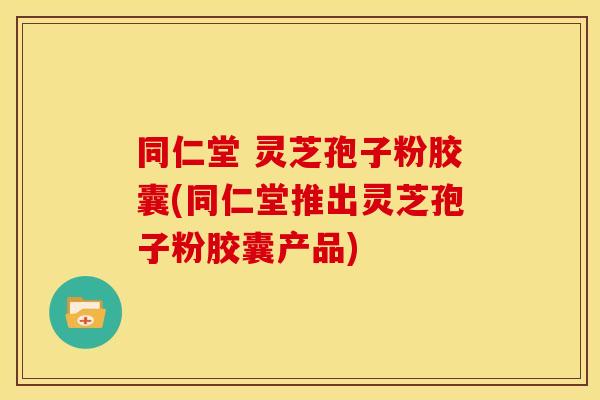 同仁堂 灵芝孢子粉胶囊(同仁堂推出灵芝孢子粉胶囊产品) 同仁堂 灵芝孢子粉胶囊(同仁堂推出灵芝孢子粉胶囊产品)