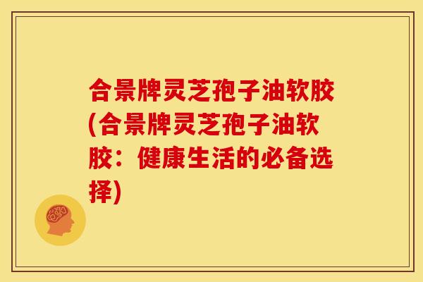 合景牌灵芝孢子油软胶(合景牌灵芝孢子油软胶:健康生活的必备选择) 合景牌灵芝孢子油软胶(合景牌灵芝孢子油软胶:健康生活的必备选择)