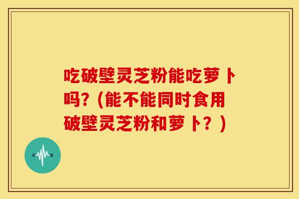 吃破壁灵芝粉能吃萝卜吗?(能不能同时食用破壁灵芝粉和萝卜?) 吃破壁灵芝粉能吃萝卜吗?(能不能同时食用破壁灵芝粉和萝卜?)