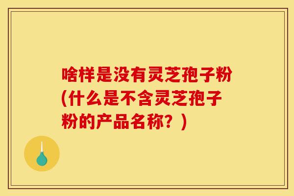 啥样是没有灵芝孢子粉(什么是不含灵芝孢子粉的产品名称?) 啥样是没有灵芝孢子粉(什么是不含灵芝孢子粉的产品名称?)