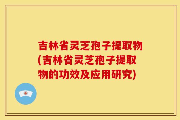 吉林省灵芝孢子提取物(吉林省灵芝孢子提取物的功效及应用研究) 吉林省灵芝孢子提取物(吉林省灵芝孢子提取物的功效及应用研究)
