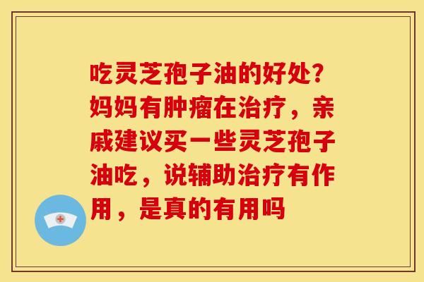 吃灵芝孢子油的好处？妈妈有在，亲戚建议买一些灵芝孢子油吃，说辅助有作用，是真的有用吗