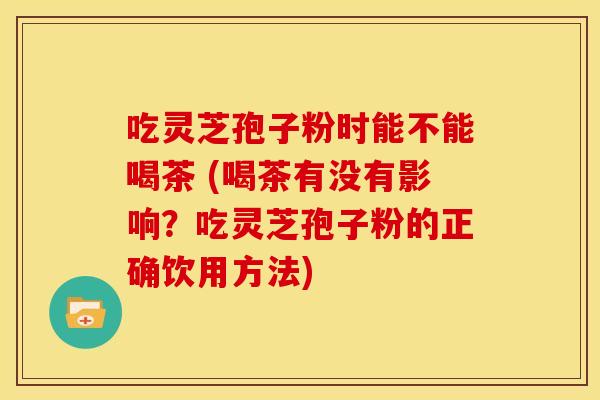 吃灵芝孢子粉时能不能喝茶 (喝茶有没有影响？吃灵芝孢子粉的正确饮用方法)