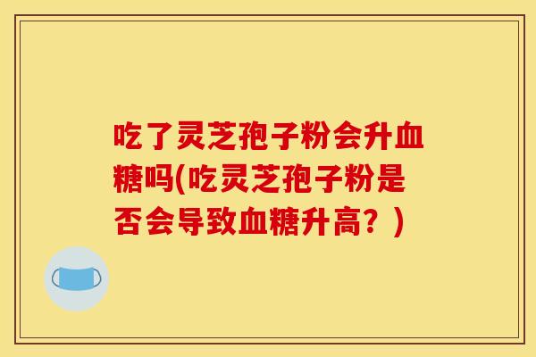 吃了灵芝孢子粉会升吗(吃灵芝孢子粉是否会导致升高?) 吃了灵芝孢子粉会升吗(吃灵芝孢子粉是否会导致升高?)