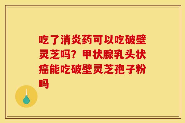 吃了药可以吃破壁灵芝吗？乳头状能吃破壁灵芝孢子粉吗